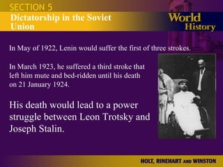 SECTION 5 Dictatorship in the Soviet Union In May of 1922, Lenin would suffer the first of three strokes. In March 1923, he suffered a third stroke that left him mute and bed-ridden until his death on 21 January 1924.  His death would lead to a power struggle between Leon Trotsky and Joseph Stalin. 
