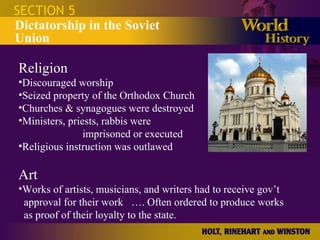 SECTION 5 Dictatorship in the Soviet Union Religion Discouraged worship Seized property of the Orthodox Church Churches & synagogues were destroyed Ministers, priests, rabbis were  imprisoned or executed Religious instruction was outlawed Art Works of artists, musicians, and writers had to receive gov’t   approval for their work  …. Often ordered to produce works   as proof of their loyalty to the state. 