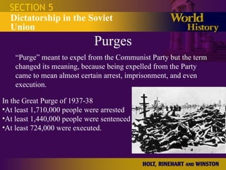 Purges SECTION 5 Dictatorship in the Soviet Union “ Purge” meant to expel from the Communist Party but the term changed its meaning, because being expelled from the Party came to mean almost certain arrest, imprisonment, and even execution.  In the Great Purge of 1937-38 At least 1,710,000 people were arrested At least 1,440,000 people were sentenced At least 724,000 were executed.  