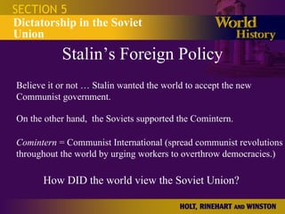 Stalin’s Foreign Policy SECTION 5 Dictatorship in the Soviet Union Believe it or not … Stalin wanted the world to accept the new Communist government. On the other hand,  the Soviets supported the Comintern. Comintern  = Communist International (spread communist revolutions throughout the world by urging workers to overthrow democracies.) How DID the world view the Soviet Union? 