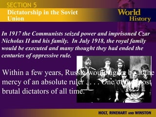 SECTION 5 Dictatorship in the Soviet Union In 1917 the Communists seized power and imprisoned Czar Nicholas II and his family.  In July 1918, the royal family would be executed and many thought they had ended the centuries of oppressive rule. Within a few years, Russia would again be at the mercy of an absolute ruler . . . . One of the most brutal dictators of all time. 