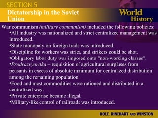 SECTION 5 Dictatorship in the Soviet Union War communism  (military communism)  included the following policies: All industry was nationalized and strict centralized management was introduced. State monopoly on foreign trade was introduced. Discipline for workers was strict, and strikers could be shot. Obligatory labor duty was imposed onto "non-working classes". Prodrazvyorstka  – requisition of agricultural surpluses from peasants in excess of absolute minimum for centralized distribution among the remaining population. Food and most commodities were rationed and distributed in a centralized way. Private enterprise became illegal. Military-like control of railroads was introduced. 