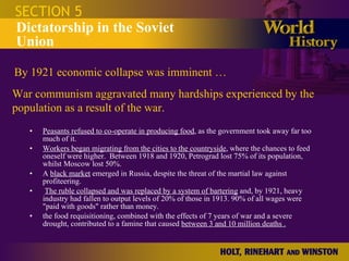 Peasants refused to co-operate in producing food , as the government took away far too much of it.  Workers began migrating from the cities to the countryside , where the chances to feed oneself were higher.  Between 1918 and 1920, Petrograd lost 75% of its population, whilst Moscow lost 50%.  A  black market  emerged in Russia, despite the threat of the martial law against profiteering. The ruble collapsed and was replaced by a system of bartering  and, by 1921, heavy industry had fallen to output levels of 20% of those in 1913. 90% of all wages were "paid with goods" rather than money. the food requisitioning, combined with the effects of 7 years of war and a severe drought, contributed to a famine that caused  between 3 and 10 million deaths . SECTION 5 Dictatorship in the Soviet Union By 1921 economic collapse was imminent … War communism aggravated many hardships experienced by the population as a result of the war.  