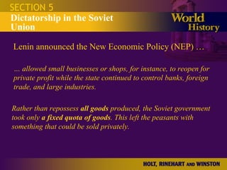 SECTION 5 Dictatorship in the Soviet Union Lenin announced the New Economic Policy (NEP) … …  allowed small businesses or shops, for instance, to reopen for private profit while the state continued to control banks, foreign trade, and large industries.  Rather than repossess  all goods  produced, the Soviet government took only  a fixed quota of goods . This left the peasants with something that could be sold privately.  