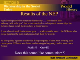 Results of the NEP SECTION 5 Dictatorship in the Soviet Union Agricultural production increased dramatically . . . Much faster than industry (which the gov’t had not modernized) -- to keep their income high, the factories began to sell their products at higher prices.  A new class of small businessmen grew . . . traders/middle men … the NEPmen who would purchase the farm surpluses and sell them for a profit. As they gained a greater standard of living compared to their poor, working class counterparts, NEPmen were hated, and stereotyped as greedy, and in some cases, Jewish.  Does this sound like communism?? Profits??  Greed?? 