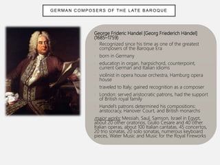 George Frideric Handel [Georg Friederich Händel]
(1685–1759)
• Recognized since his time as one of the greatest
composers of the Baroque Era
• born in Germany
• education in organ, harpsichord, counterpoint,
current German and Italian idioms
• violinist in opera house orchestra, Hamburg opera
house
• traveled to Italy; gained recognition as a composer
• London: served aristocratic patrons, had the support
of British royal family
• Handel’s patrons determined his compositions:
aristocracy, Hanover Court, and British monarchs
major works: Messiah, Saul, Samson, Israel in Egypt,
about 20 other oratorios, Giulio Cesare and 40 other
Italian operas, about 100 Italian cantatas, 45 concertos,
20 trio sonatas, 20 solo sonatas, numerous keyboard
pieces, Water Music and Music for the Royal Fireworks
GER MAN C OMPOSERS OF TH E L ATE BAR OQUE
 