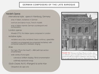 Handel’s Operas
• international style: opera in Hamburg, Germany
• arias in Italian, recitatives in German
• overture and dance music, French models
• arias in Italian manner, German counterpoint and
orchestration
• London operas
• Rinaldo (1711), first Italian opera composed in London
• recitative styles
• recitativo secco (dry recitative): basso continuo, speechlike
• recitativo accompagnato (accompanied recitative): with
orchestral outbursts in between singing
• Arias
• Da Capo (“from the head”) – ABA (with last section
ornamented)
• wide variety of aria types
• coloratura: brilliant displays, florid ornamentation
• sublimely expressive songs
• Giulio Cesare, Act II, «Piangeró la sorte mia»
• Cleopatra’s da capo aria
GER MAN C OMPOSERS OF TH E L ATE BAR OQUE
 