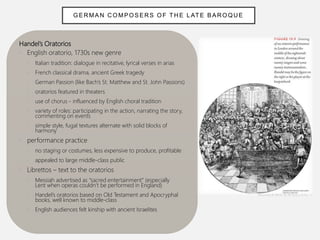 Handel’s Oratorios
• English oratorio, 1730s new genre
• Italian tradition: dialogue in recitative, lyrical verses in arias
• French classical drama, ancient Greek tragedy
• German Passion (like Bach’s St. Matthew and St. John Passions)
• oratorios featured in theaters
• use of chorus - influenced by English choral tradition
• variety of roles: participating in the action, narrating the story,
commenting on events
• simple style, fugal textures alternate with solid blocks of
harmony
• performance practice
• no staging or costumes, less expensive to produce, profitable
• appealed to large middle-class public
• Librettos – text to the oratorios
• Messiah advertised as “sacred entertainment” (especially
Lent when operas couldn’t be performed in England)
• Handel’s oratorios based on Old Testament and Apocryphal
books, well known to middle-class
• English audiences felt kinship with ancient Israelites
GER MAN C OMPOSERS OF TH E L ATE BAR OQUE
 
