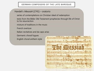 • Handel’s Messiah (1741) – oratorio
• series of contemplations on Christian ideal of redemption
• texts from the Bible: Old Testament prophecies through life of Christ
to his resurrection
• mixture of traditions in the music
• French overture
• Italian recitatives and da capo arias
• Germanic choral fugues
• English choral anthem style
GER MAN C OMPOSERS OF TH E L ATE BAR OQUE
 