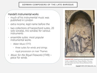Handel’s Instrumental works
• much of his instrumental music was
published in London
• extra income, kept name before the
• two collections of harpsichord suites, 20
solo sonatas, trio sonatas for various
instruments
• ensemble suites: most popular
instrumental works
• Water Music (1717)
• three suites for winds and strings
• royal procession on river Thames
• Music for the Royal Fireworks (1749) –
piece for winds
GER MAN C OMPOSERS OF TH E L ATE BAR OQUE
 