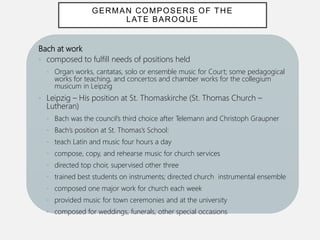 Bach at work
• composed to fulfill needs of positions held
• Organ works, cantatas, solo or ensemble music for Court; some pedagogical
works for teaching, and concertos and chamber works for the collegium
musicum in Leipzig
• Leipzig – His position at St. Thomaskirche (St. Thomas Church –
Lutheran)
• Bach was the council’s third choice after Telemann and Christoph Graupner
• Bach’s position at St. Thomas’s School:
• teach Latin and music four hours a day
• compose, copy, and rehearse music for church services
• directed top choir, supervised other three
• trained best students on instruments; directed church instrumental ensemble
• composed one major work for church each week
• provided music for town ceremonies and at the university
• composed for weddings, funerals, other special occasions
GERMAN COMPOSERS OF THE
LATE BAROQUE
 
