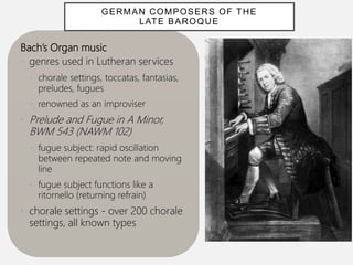 Bach’s Organ music
• genres used in Lutheran services
• chorale settings, toccatas, fantasias,
preludes, fugues
• renowned as an improviser
• Prelude and Fugue in A Minor,
BWM 543 (NAWM 102)
• fugue subject: rapid oscillation
between repeated note and moving
line
• fugue subject functions like a
ritornello (returning refrain)
• chorale settings - over 200 chorale
settings, all known types
GERMAN COMPOSERS OF THE
LATE BAROQUE
 