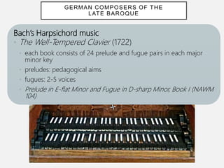 Bach’s Harpsichord music
• The Well-Tempered Clavier (1722)
• each book consists of 24 prelude and fugue pairs in each major
minor key
• preludes: pedagogical aims
• fugues: 2-5 voices
• Prelude in E-flat Minor and Fugue in D-sharp Minor, Book I (NAWM
104)
GERMAN COMPOSERS OF THE
LATE BAROQUE
 