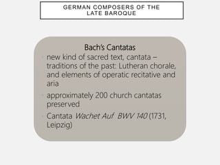 Bach’s Cantatas
• new kind of sacred text, cantata –
traditions of the past: Lutheran chorale,
and elements of operatic recitative and
aria
• approximately 200 church cantatas
preserved
• Cantata Wachet Auf BWV 140 (1731,
Leipzig)
GERMAN COMPOSERS OF THE
LATE BAROQUE
 