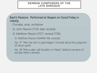 Bach’s Passions: Performed at Vespers on Good Friday in
Leipzig
• Chorales, arias, recitatives
• St. John Passion (1724, later revised)
• St. Matthew Passion (1727, revised 1736)
• St. Matthew Passion (NAWM 106, excerpt)
• No. 37 “Wer hat dich so geschlagen“ (chorale about the judgment
of Jesus’s guilt)
• No. 38 “Petrus aber saß draußen im Palast“ (biblical narrative of
disciple Peter’s denials)
GERMAN COMPOSERS OF THE
LATE BAROQUE
 