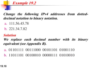 19.10
Change the following IPv4 addresses from dotted-
decimal notation to binary notation.
Example 19.2
Solution
We replace each decimal number with its binary
equivalent (see Appendix B).
 