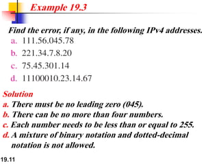 19.11
Find the error, if any, in the following IPv4 addresses.
Example 19.3
Solution
a. There must be no leading zero (045).
b. There can be no more than four numbers.
c. Each number needs to be less than or equal to 255.
d. A mixture of binary notation and dotted-decimal
notation is not allowed.
 