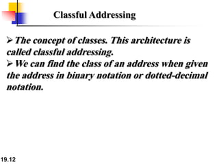 19.12
Classful Addressing
The concept of classes. This architecture is
called classful addressing.
We can find the class of an address when given
the address in binary notation or dotted-decimal
notation.
 