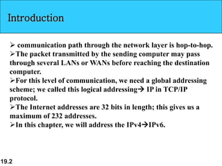 19.2
Introduction
 communication path through the network layer is hop-to-hop.
The packet transmitted by the sending computer may pass
through several LANs or WANs before reaching the destination
computer.
For this level of communication, we need a global addressing
scheme; we called this logical addressing IP in TCP/IP
protocol.
The Internet addresses are 32 bits in length; this gives us a
maximum of 232 addresses.
In this chapter, we will address the IPv4IPv6.
 