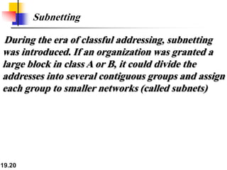 19.20
Subnetting
During the era of classful addressing, subnetting
was introduced. If an organization was granted a
large block in class A or B, it could divide the
addresses into several contiguous groups and assign
each group to smaller networks (called subnets)
 