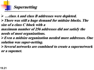 19.21
Supernetting
 …class A and class B addresses were depleted.
There was still a huge demand for midsize blocks. The
size of a class C block with a
maximum number of 256 addresses did not satisfy the
needs of most organizations.
Even a midsize organization needed more addresses. One
solution was super-netting.
Several networks are combined to create a supernetwork
or a supemet.
 