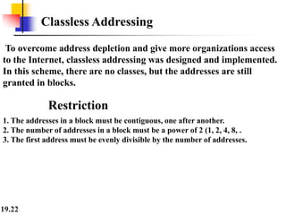 19.22
Classless Addressing
To overcome address depletion and give more organizations access
to the Internet, classless addressing was designed and implemented.
In this scheme, there are no classes, but the addresses are still
granted in blocks.
Restriction
1. The addresses in a block must be contiguous, one after another.
2. The number of addresses in a block must be a power of 2 (1, 2, 4, 8, .
3. The first address must be evenly divisible by the number of addresses.
 