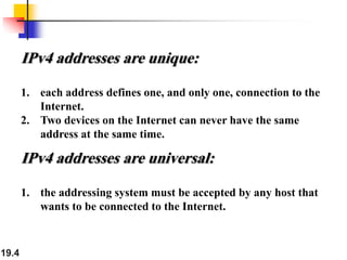 19.4
IPv4 addresses are unique:
1. each address defines one, and only one, connection to the
Internet.
2. Two devices on the Internet can never have the same
address at the same time.
IPv4 addresses are universal:
1. the addressing system must be accepted by any host that
wants to be connected to the Internet.
 