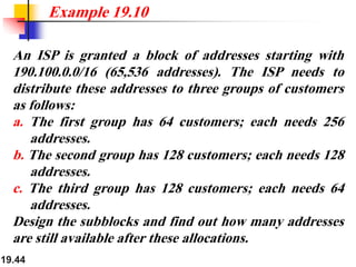 19.44
An ISP is granted a block of addresses starting with
190.100.0.0/16 (65,536 addresses). The ISP needs to
distribute these addresses to three groups of customers
as follows:
a. The first group has 64 customers; each needs 256
addresses.
b. The second group has 128 customers; each needs 128
addresses.
c. The third group has 128 customers; each needs 64
addresses.
Design the subblocks and find out how many addresses
are still available after these allocations.
Example 19.10
 