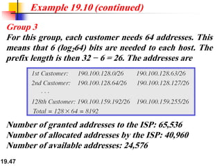19.47
Example 19.10 (continued)
Group 3
For this group, each customer needs 64 addresses. This
means that 6 (log264) bits are needed to each host. The
prefix length is then 32 − 6 = 26. The addresses are
Number of granted addresses to the ISP: 65,536
Number of allocated addresses by the ISP: 40,960
Number of available addresses: 24,576
 