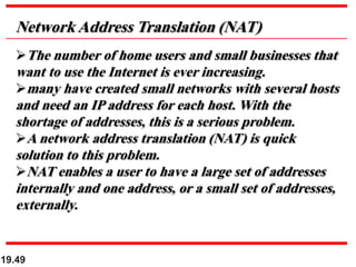 19.49
Network Address Translation (NAT)
The number of home users and small businesses that
want to use the Internet is ever increasing.
many have created small networks with several hosts
and need an IP address for each host. With the
shortage of addresses, this is a serious problem.
A network address translation (NAT) is quick
solution to this problem.
NAT enables a user to have a large set of addresses
internally and one address, or a small set of addresses,
externally.
 