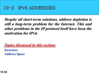 19.56
19-2 IPv6 ADDRESSES
Despite all short-term solutions, address depletion is
still a long-term problem for the Internet. This and
other problems in the IP protocol itself have been the
motivation for IPv6.
Structure
Address Space
Topics discussed in this section:
 