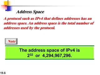 19.6
The address space of IPv4 is
232 or 4,294,967,296.
Note
Address Space
A protocol such as IPv4 that defines addresses has an
address space. An address space is the total number of
addresses used by the protocol.
 