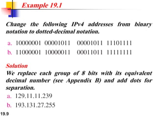 19.9
Change the following IPv4 addresses from binary
notation to dotted-decimal notation.
Example 19.1
Solution
We replace each group of 8 bits with its equivalent
decimal number (see Appendix B) and add dots for
separation.
 