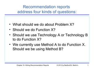Recommendation reports
     address four kinds of questions:

• What should we do about Problem X?
• Should we do Function X?
• Should we use Technology A or Technology B
  to do Function X?
• We currently use Method A to do Function X.
  Should we be using Method B?



    Chapter 19. Writing Recommendation Reports   © 2012 by Bedford/St. Martin's   1
 