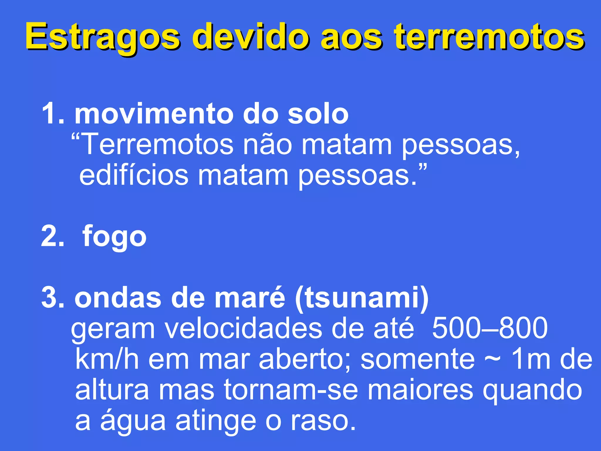 Estragos devido aos terremotos
1. movimento do solo
“Terremotos não matam pessoas,
edifícios matam pessoas.”
2. fogo
3. ondas de maré (tsunami)
geram velocidades de até 500–800
km/h em mar aberto; somente ~ 1m de
altura mas tornam-se maiores quando
a água atinge o raso.

 