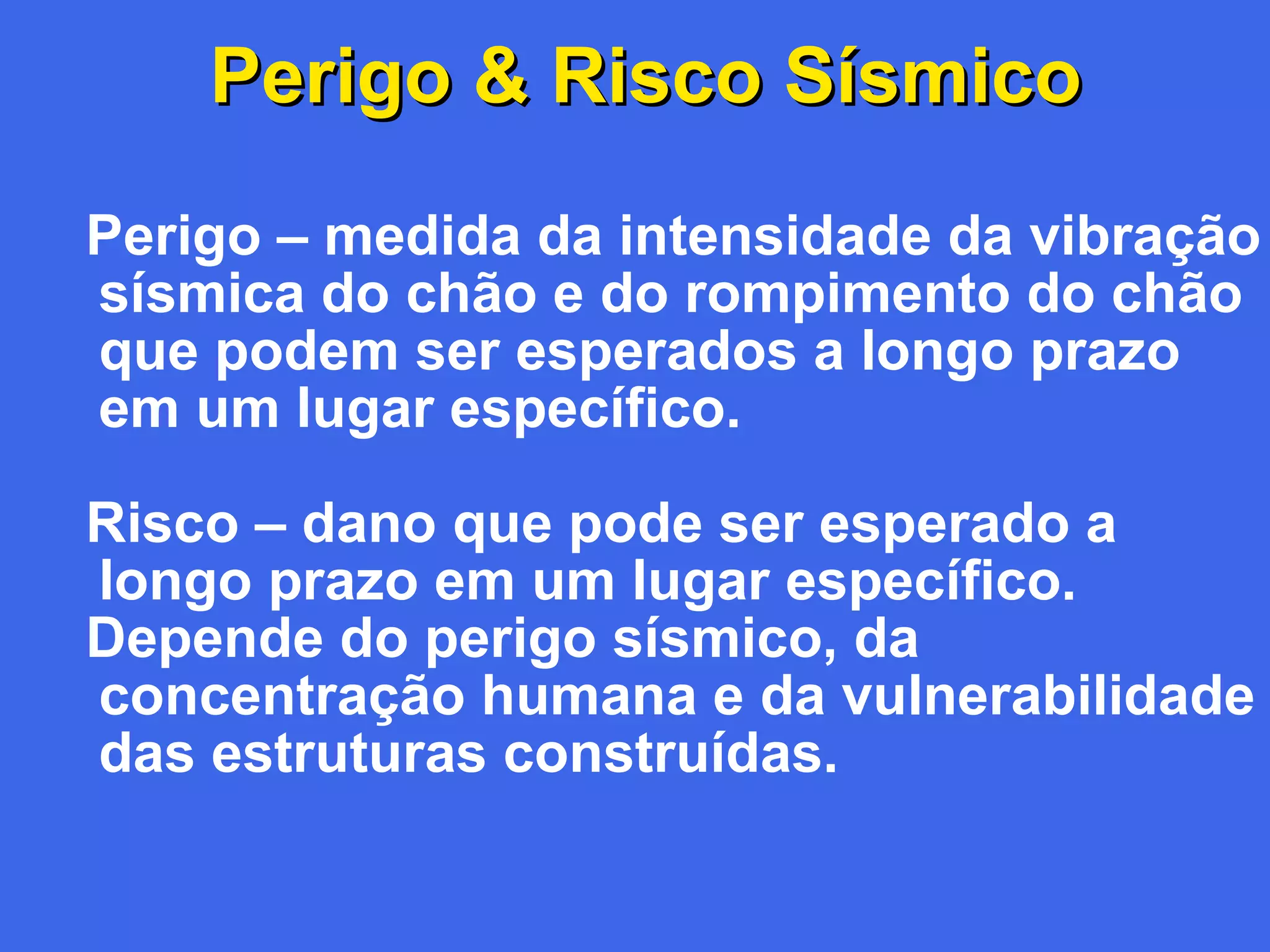 Perigo & Risco Sísmico
Perigo – medida da intensidade da vibração
sísmica do chão e do rompimento do chão
que podem ser esperados a longo prazo
em um lugar específico.
Risco – dano que pode ser esperado a
longo prazo em um lugar específico.
Depende do perigo sísmico, da
concentração humana e da vulnerabilidade
das estruturas construídas.

 