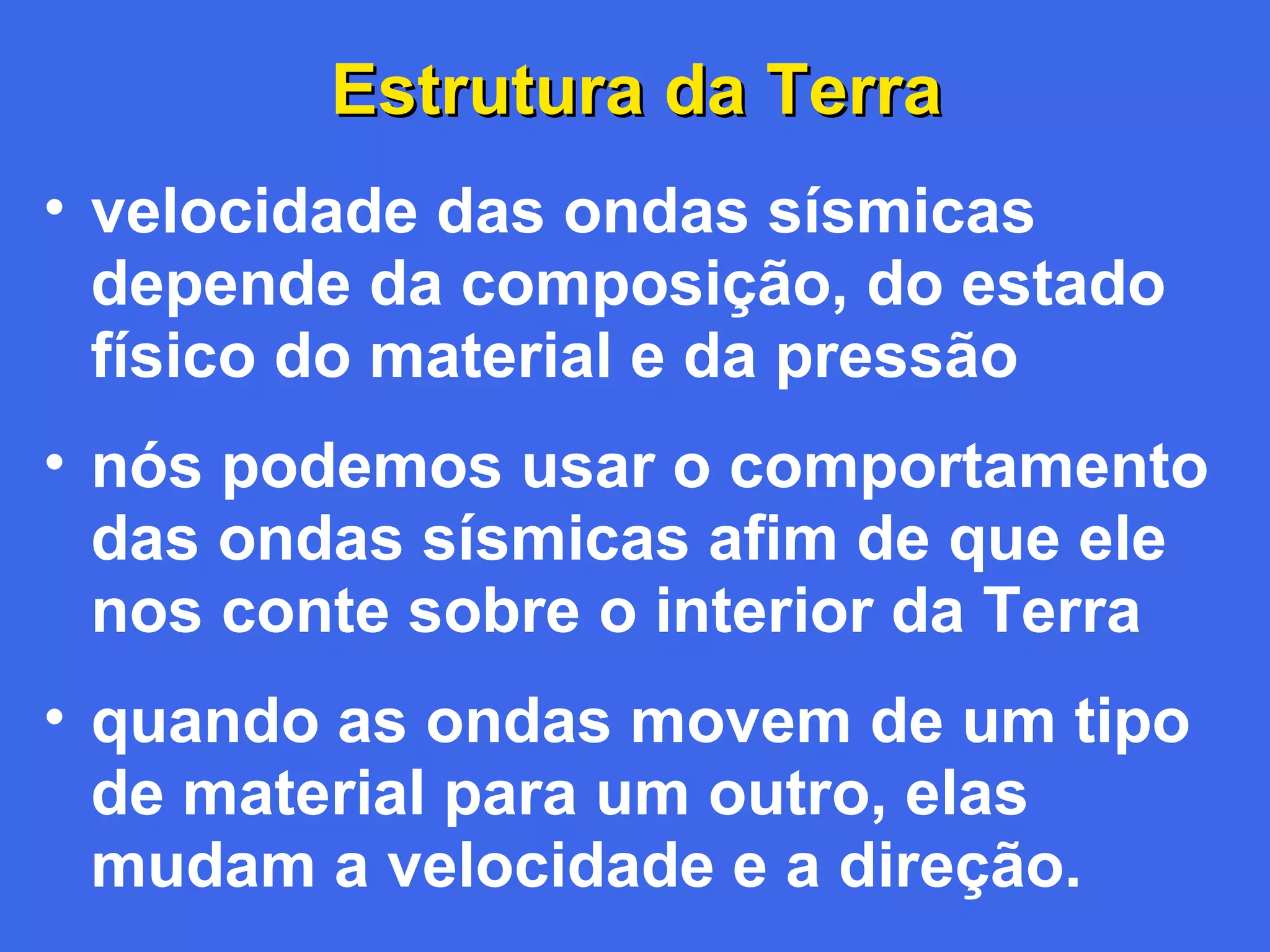 Estrutura da Terra
• velocidade das ondas sísmicas
depende da composição, do estado
físico do material e da pressão
• nós podemos usar o comportamento
das ondas sísmicas afim de que ele
nos conte sobre o interior da Terra
• quando as ondas movem de um tipo
de material para um outro, elas
mudam a velocidade e a direção.

 