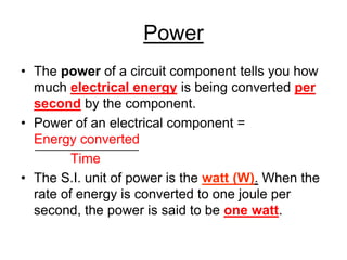 Power
• The power of a circuit component tells you how
  much electrical energy is being converted per
  second by the component.
• Power of an electrical component =
  Energy converted
         Time
• The S.I. unit of power is the watt (W). When the
  rate of energy is converted to one joule per
  second, the power is said to be one watt.
 