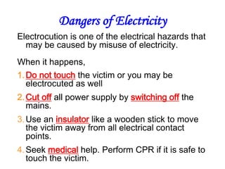 Dangers of Electricity
Electrocution is one of the electrical hazards that
  may be caused by misuse of electricity.
When it happens,
1. Do not touch the victim or you may be
   electrocuted as well
2. Cut off all power supply by switching off the
   mains.
3. Use an insulator like a wooden stick to move
   the victim away from all electrical contact
   points.
4. Seek medical help. Perform CPR if it is safe to
   touch the victim.
 