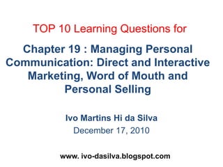 TOP 10 Learning Questions for Chapter 19 : Managing Personal Communication: Direct and Interactive Marketing, Word of Mouth and Personal Selling Ivo Martins Hi da Silva December 17, 2010 www. ivo-dasilva.blogspot.com  