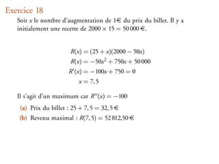 Exercice 18
   Soit x le nombre d’augmentation de 1 du prix du billet. Il y a
   initialement une recette de 2000 × 15 = 50 000 .


                        R(x) = (25 + x)(2000 − 50x)
                        R(x) = −50x 2 + 750x + 50 000
                       R (x) = −100x + 750 = 0
                            x = 7, 5

   Il s’agit d’un maximum car R (x) = −100
    (a) Prix du billet : 25 + 7, 5 = 32, 5
    (b) Revenu maximal : R(7, 5) = 52 812,50
 