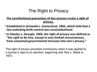 The Right to Privacy
The constitutional guarantees of due process create a right of
privacy.
• Established in Griswold v. Connecticut, 1965, which held that a
law outlawing birth-control was unconstitutional.
• In Stanley v. Georgia, 1969, the right of privacy was defined as
“the right to be free, except in very limited circumstances,
from unwanted governmental intrusion into one’s privacy.”
The right of privacy provoked controversy when it was applied to
a woman’s right to an abortion, beginning with Roe v. Wade in
1973.
 
