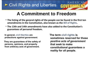A Commitment to Freedom
• The listing of the general rights of the people can be found in the first ten
amendments in the Constitution, also known as the Bill of Rights.
• The 13th and 14th amendments have also added to the Constitution’s
guarantees of personal freedom.
In general, civil liberties are
protections against government.
They are guarantees of the safety of
persons, opinions, and property
from arbitrary acts of government.
The term civil rights is
sometimes reserved for those
positive acts of government
that seek to make
constitutional guarantees a
reality for all people.
 