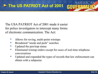 Copyright © Pearson Education, Inc. Slide 142Chapter 20, Opener
The US PATRIOT Act of 2001
The USA PATRIOT Act of 2001 made it easier
for police investigators to intercept many forms
of electronic communication. The Act:
 Allows for roving, multi-point wiretaps
 Broadened “sneak and peek” searches
 Updated the pen/trap statue
 Eliminated wiretap orders except for cases of real-time telephone
conversations
 Updated and expanded the types of records that law enforcement can
obtain with a subpoena
 
