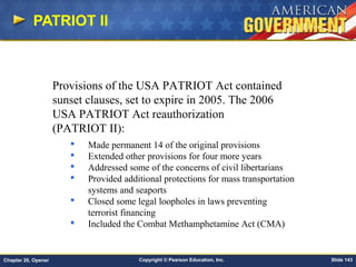 Copyright © Pearson Education, Inc. Slide 143Chapter 20, Opener
PATRIOT II
Provisions of the USA PATRIOT Act contained
sunset clauses, set to expire in 2005. The 2006
USA PATRIOT Act reauthorization
(PATRIOT II):
 Made permanent 14 of the original provisions
 Extended other provisions for four more years
 Addressed some of the concerns of civil libertarians
 Provided additional protections for mass transportation
systems and seaports
 Closed some legal loopholes in laws preventing
terrorist financing
 Included the Combat Methamphetamine Act (CMA)
 
