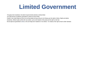 Limited Government
Throughout the Constitution, the extent of governmental authority is strictly limited.
The rights that the Constitution guarantees to citizens are also limited.
People in the United States are free to do as they please as long as they do not infringe upon the rights of others. Rights are relative.
Sometimes, different rights conflict with one another, such as the freedom of the press and the right to a fair trial.
Not all rights are guaranteed to aliens, who are foreign-born residents or non-citizens. For instance, their right to travel is often restricted.
 