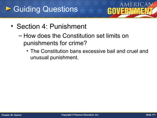 Copyright © Pearson Education, Inc. Slide 171Chapter 20, Opener
Guiding Questions
• Section 4: Punishment
– How does the Constitution set limits on
punishments for crime?
• The Constitution bans excessive bail and cruel and
unusual punishment.
 