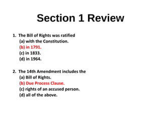 Section 1 Review
1. The Bill of Rights was ratified
(a) with the Constitution.
(b) in 1791.
(c) in 1833.
(d) in 1964.
2. The 14th Amendment includes the
(a) Bill of Rights.
(b) Due Process Clause.
(c) rights of an accused person.
(d) all of the above.
 