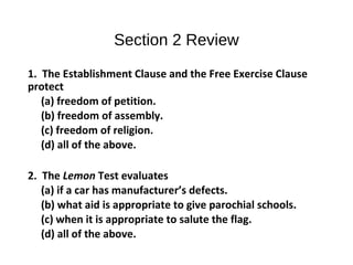 Section 2 Review
1. The Establishment Clause and the Free Exercise Clause
protect
(a) freedom of petition.
(b) freedom of assembly.
(c) freedom of religion.
(d) all of the above.
2. The Lemon Test evaluates
(a) if a car has manufacturer’s defects.
(b) what aid is appropriate to give parochial schools.
(c) when it is appropriate to salute the flag.
(d) all of the above.
 