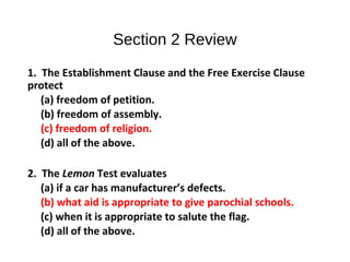 Section 2 Review
1. The Establishment Clause and the Free Exercise Clause
protect
(a) freedom of petition.
(b) freedom of assembly.
(c) freedom of religion.
(d) all of the above.
2. The Lemon Test evaluates
(a) if a car has manufacturer’s defects.
(b) what aid is appropriate to give parochial schools.
(c) when it is appropriate to salute the flag.
(d) all of the above.
 